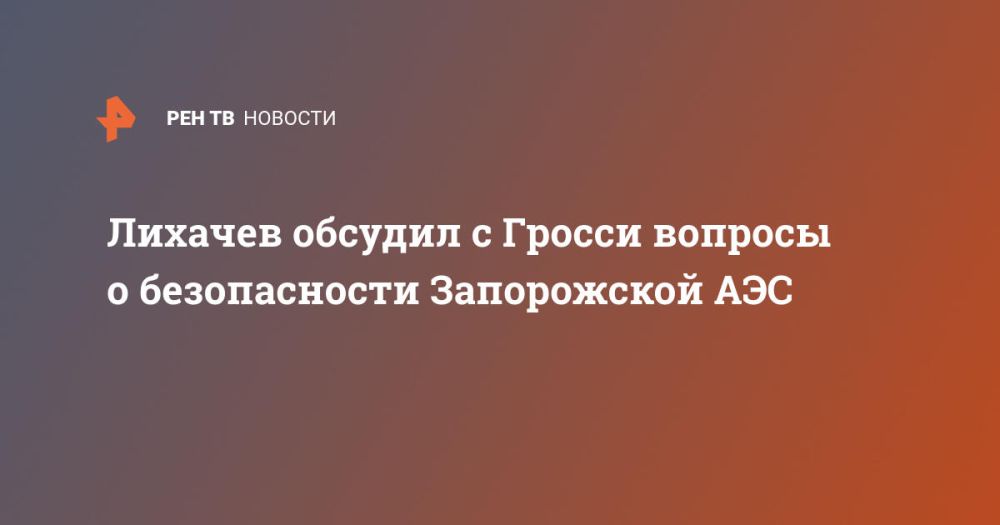 Лихачев обсудил с Гросси вопросы о безопасности Запорожской АЭС
