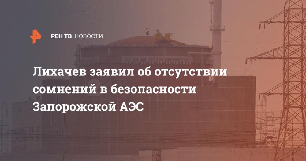 Лихачев заявил об отсутствии сомнений в безопасности Запорожской АЭС